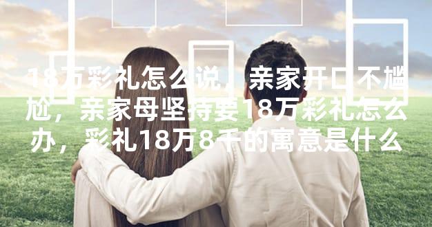 18万彩礼怎么说，亲家开口不尴尬，亲家母坚持要18万