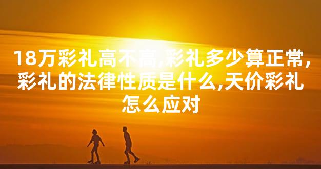 18万彩礼高不高,彩礼多少算正常,彩礼的法律性质是什