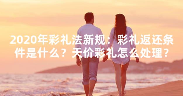 2020年彩礼法新规：彩礼返还条件是什么？天价彩礼怎