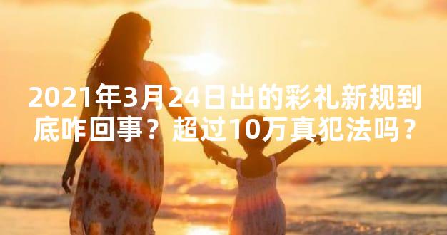 2021年3月24日出的彩礼新规到底咋回事？超过10万真犯法吗？