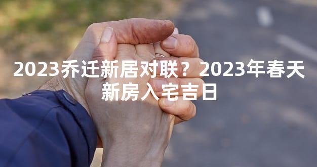 2023乔迁新居对联？2023年春天新房入宅吉日