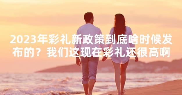 2023年彩礼新政策到底啥时候发布的？我们这现在彩礼