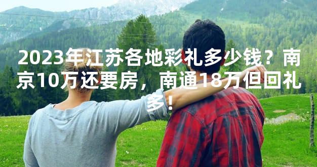2023年江苏各地彩礼多少钱？南京10万还要房，南通18万但回礼多！