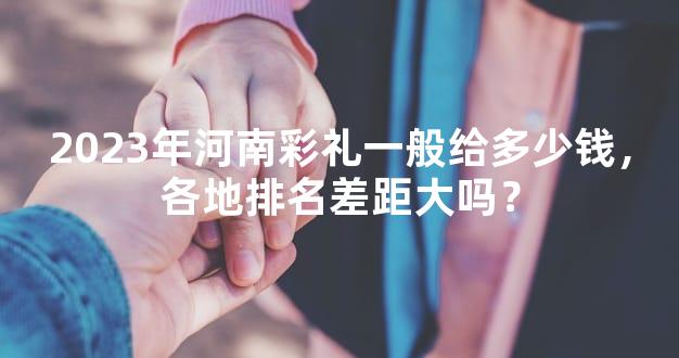 2023年河南彩礼一般给多少钱，各地排名差距大吗？