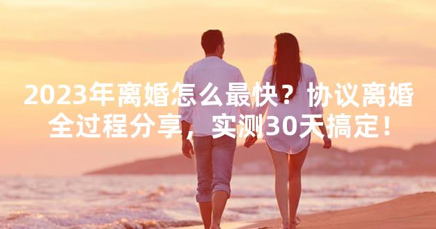 2023年离婚怎么最快？协议离婚全过程分享，实测30天搞定！