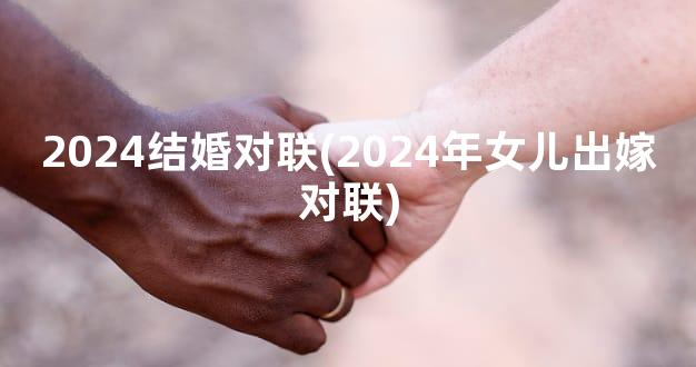 2024结婚对联(2024年女儿出嫁对联)