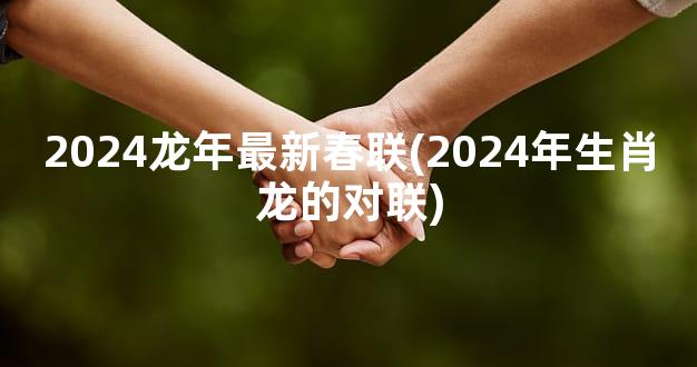 2024龙年最新春联(2024年生肖龙的对联)