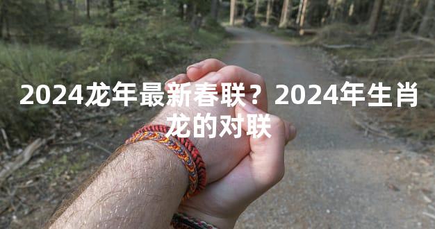 2024龙年最新春联？2024年生肖龙的对联