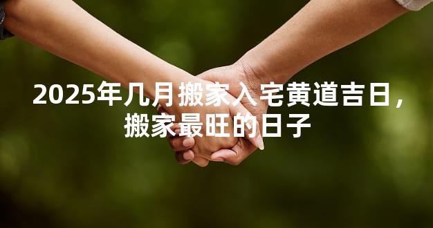 2025年几月搬家入宅黄道吉日，搬家最旺的日子
