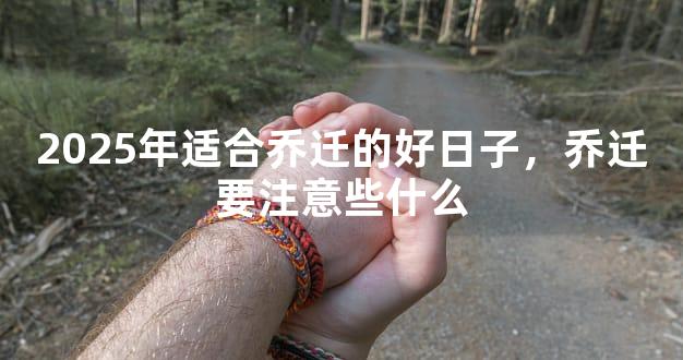 2025年适合乔迁的好日子，乔迁要注意些什么