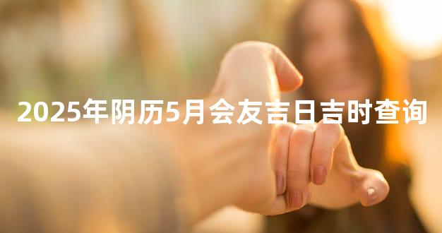 2025年阴历5月会友吉日吉时查询