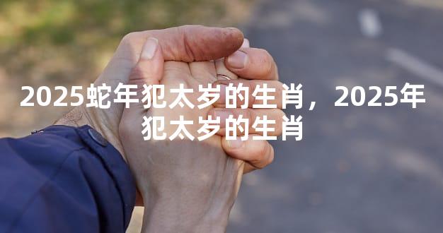 2025蛇年犯太岁的生肖，2025年犯太岁的生肖