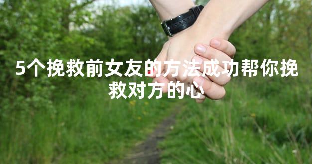 5个挽救前女友的方法成功帮你挽救对方的心