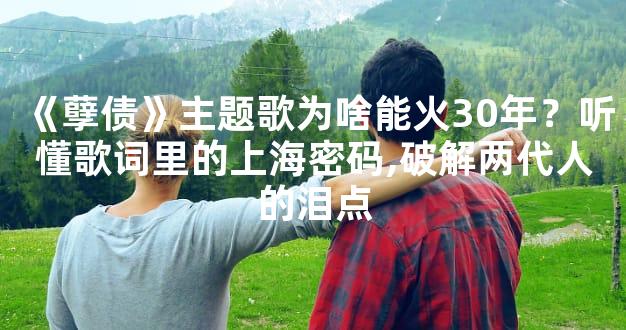 《孽债》主题歌为啥能火30年？听懂歌词里的上海密码,破解两代人的泪点