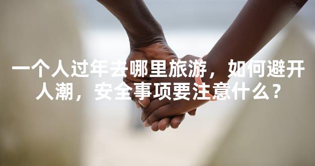 一个人过年去哪里旅游，如何避开人潮，安全事项要注意什么？