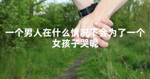 一个男人在什么情况下会为了一个女孩子哭呢