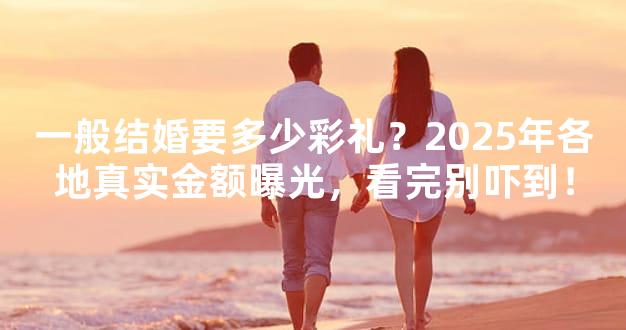 一般结婚要多少彩礼？2025年各地真实金额曝光，看完
