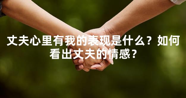 丈夫心里有我的表现是什么？如何看出丈夫的情感？