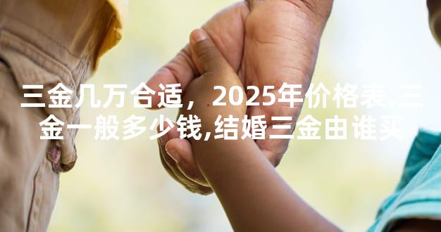 三金几万合适，2025年价格表,三金一般多少钱,结婚三