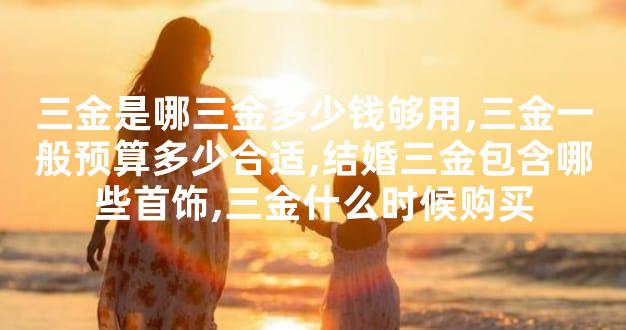 三金是哪三金多少钱够用,三金一般预算多少合适,结婚三金包含哪些首饰,三金什么时候购买