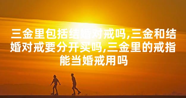 三金里包括结婚对戒吗,三金和结婚对戒要分开买吗