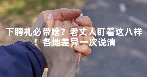 下聘礼必带啥？老丈人盯着这八样！各地差异一次说