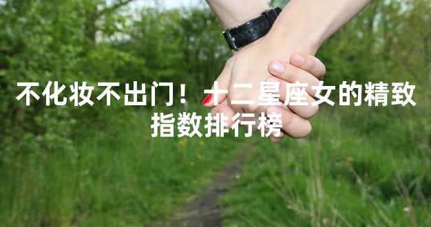 不化妆不出门！十二星座女的精致指数排行榜