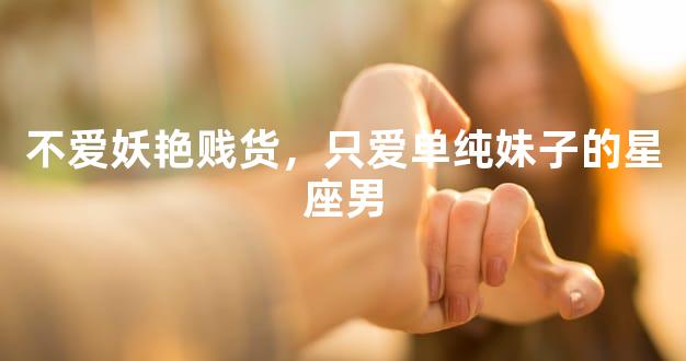 不爱妖艳贱货，只爱单纯妹子的星座男