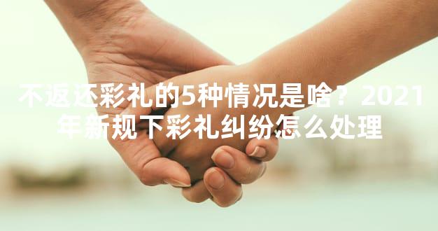 不返还彩礼的5种情况是啥？2021年新规下彩礼纠纷怎么