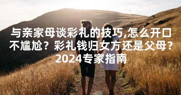 与亲家母谈彩礼的技巧,怎么开口不尴尬？彩礼钱归女