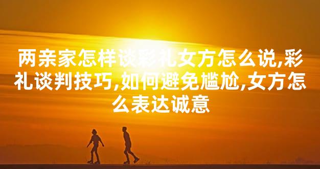 两亲家怎样谈彩礼女方怎么说,彩礼谈判技巧,如何避免尴尬,女方怎么表达诚意