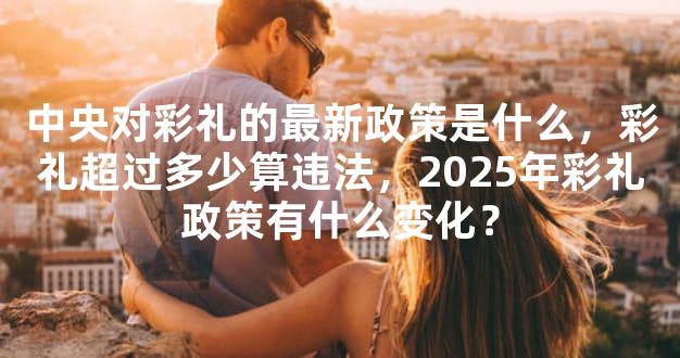 中央对彩礼的最新政策是什么，彩礼超过多少算违法，2025年彩礼政策有什么变