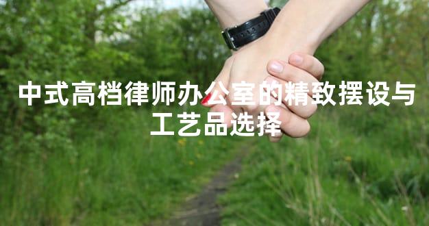 中式高档律师办公室的精致摆设与工艺品选择