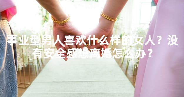 事业型男人喜欢什么样的女人？没有安全感想离婚怎