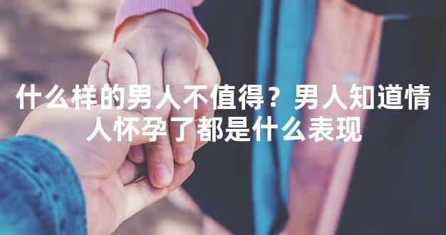 什么样的男人不值得？男人知道情人怀孕了都是什么表现