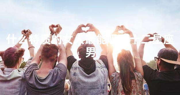 什么特质的女人最能吸引十二星座男