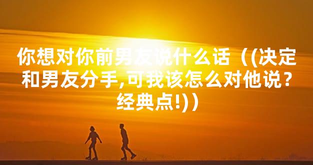 你想对你前男友说什么话（(决定和男友分手,可我该怎么对他说？经典点!)）