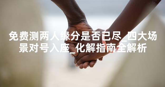 免费测两人缘分是否已尽_四大场景对号入座_化解指南全解析