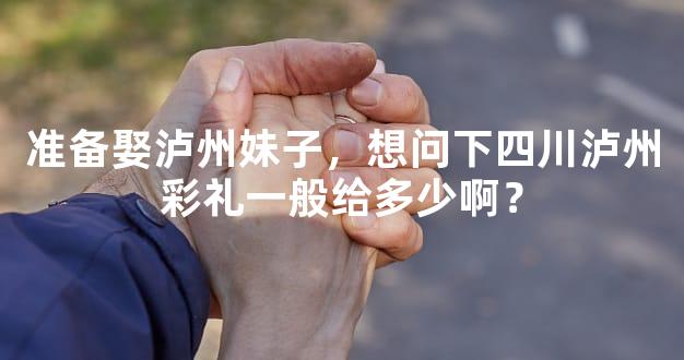 准备娶泸州妹子，想问下四川泸州彩礼一般给多少啊