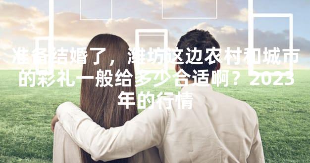 准备结婚了，潍坊这边农村和城市的彩礼一般给多少合适啊？2023年的行情