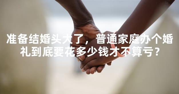准备结婚头大了，普通家庭办个婚礼到底要花多少钱才不算亏？