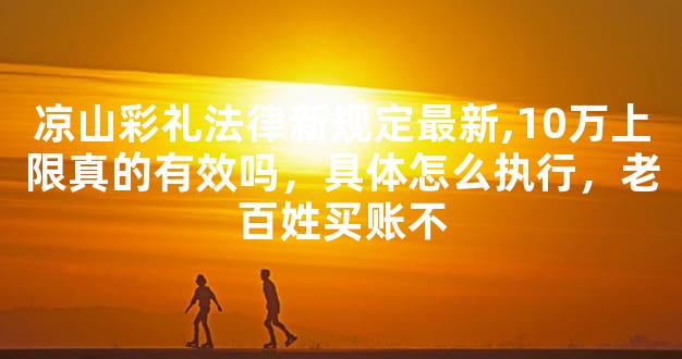 凉山彩礼法律新规定最新,10万上限真的有效吗，具体怎么执行，老百姓买账不