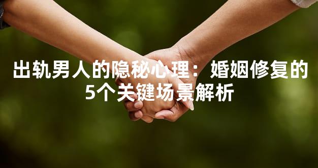 出轨男人的隐秘心理：婚姻修复的5个关键场景解析