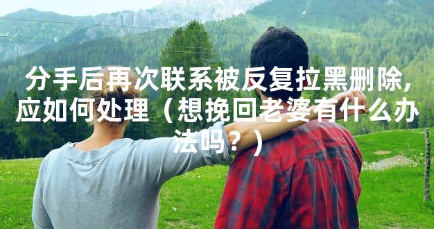 分手后再次联系被反复拉黑删除,应如何处理（想挽回老婆有什么办法吗？)