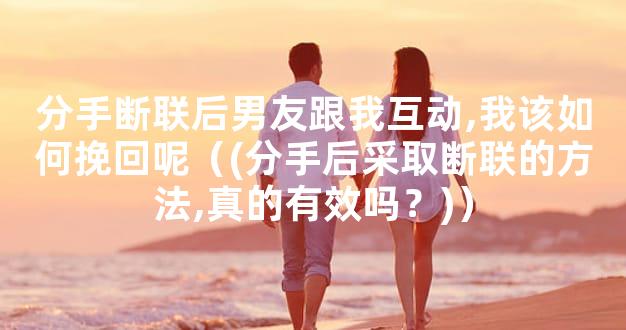 分手断联后男友跟我互动,我该如何挽回呢（(分手后采取断联的方法,真的有效吗