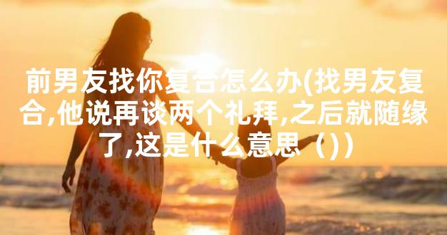 前男友找你复合怎么办(找男友复合,他说再谈两个礼拜,之后就随缘了,这是什么