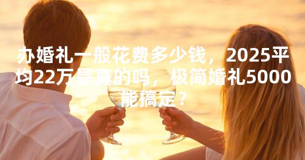 办婚礼一般花费多少钱，2025平均22万是真的吗，极简婚礼5000能搞定？