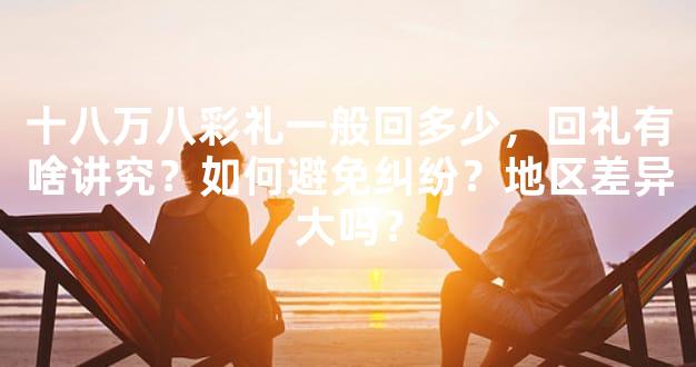 十八万八彩礼一般回多少，回礼有啥讲究？如何避免