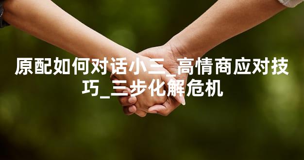 原配如何对话小三_高情商应对技巧_三步化解危机