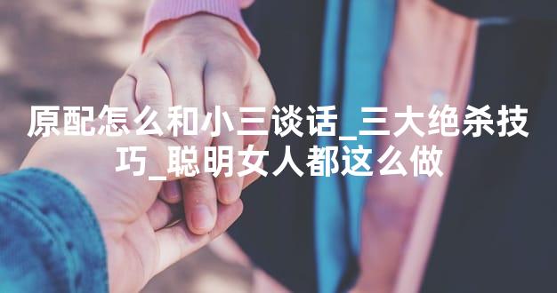 原配怎么和小三谈话_三大绝杀技巧_聪明女人都这么做